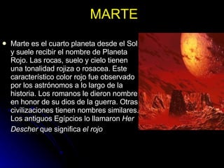 MARTE Marte es el cuarto planeta desde el Sol y suele recibir el nombre de Planeta Rojo. Las rocas, suelo y cielo tienen una tonalidad rojiza o rosacea. Este característico color rojo fue observado por los astrónomos a lo largo de la historia. Los romanos le dieron nombre en honor de su dios de la guerra. Otras civilizaciones tienen nombres similares. Los antiguos Egípcios lo llamaron  Her Descher  que significa  el rojo   