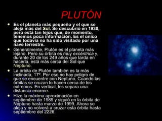 PLUTÓN Es el planeta más pequeño y el que se aleja más del  Sol . Se descubrió en 1930, pero está tan lejos que, de momento, tenemos poca información. Es el único que todavía no ha sido visitado por una nave terrestre. Generalmente, Plutón es el planeta más lejano. Pero su órbita es muy  excéntrica  y, durante 20 de los 249 años que tarda en hacerla, está más cerca del Sol que  Neptuno .  La órbita de Plutón también es la más inclinada, 17º. Por eso no hay peligro de que se encuentre con Neptuno. Cuando las órbitas se cruzan lo hacen cerca de los extremos. En vertical, les separa una distancia enorme.  Hizo la máxima aproximación en septiembre de 1989 y siguió en la órbita de Neptuno hasta marzo de 1999. Ahora se aleja y no volverá a cruzar esta órbita hasta septiembre del 2226. 