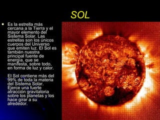 SOL Es la estrella más cercana a la Tierra y el mayor elemento del Sistema Solar. Las estrellas son los únicos cuerpos del Universo que emiten luz. El Sol es también nuestra principal fuente de energía, que se manifesta, sobre todo, en forma de luz y calor. El Sol contiene más del 99% de toda la materia del Sistema Solar. Ejerce una fuerte atracción gravitatoria sobre los planetas y los hace girar a su alrededor. 