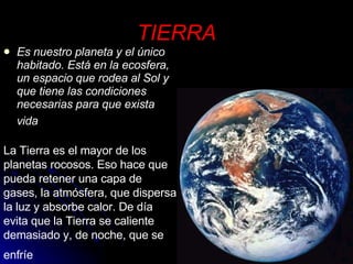 TIERRA Es nuestro planeta y el único habitado. Está en la ecosfera, un espacio que rodea al Sol y que tiene las condiciones necesarias para que exista vida   La Tierra es el mayor de los planetas rocosos. Eso hace que pueda retener una capa de gases, la atmósfera, que dispersa la luz y absorbe calor. De día evita que la Tierra se caliente demasiado y, de noche, que se enfríe   