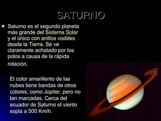 SATURNO Saturno es el segundo planeta más grande del  Sistema Solar  y el único con anillos visibles desde la  Tierra . Se ve claramente achatado por los polos a causa de la rápida rotación.   El color amarillento de las nubes tiene bandas de otros colores, como  Júpiter , pero no tan marcadas. Cerca del ecuador de Saturno el viento sopla a 500 Km/h.  