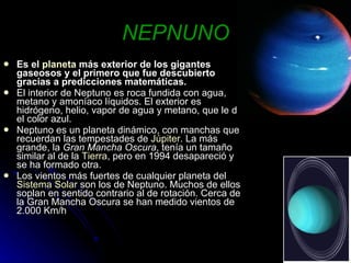 NEPNUNO Es el  planeta  más exterior de los gigantes gaseosos y el primero que fue descubierto gracias a predicciones matemáticas. El interior de Neptuno es roca fundida con agua, metano y amoníaco líquidos. El exterior es hidrógeno, helio, vapor de agua y metano, que le da el color azul.  Neptuno es un planeta dinámico, con manchas que recuerdan las tempestades de  Júpiter . La más grande, la  Gran Mancha Oscura , tenía un tamaño similar al de la  Tierra , pero en 1994 desapareció y se ha formado otra.  Los vientos más fuertes de cualquier planeta del  Sistema Solar  son los de Neptuno. Muchos de ellos soplan en sentido contrario al de rotación. Cerca de la Gran Mancha Oscura se han medido vientos de 2.000 Km/h 