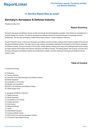 Find Industry reports, Company profiles
ReportLinker                                                                      and Market Statistics



                                         >> Get this Report Now by email!

Germany's Aerospace & Defense Industry
Published on May 2010

                                                                                                           Report Summary

Germany's Aerospace and Defense Industry is both economically and technologically successful. It has furthermore developed into a
powerful strategic key industry. The German aerospace and defense industry has traversed through an exceedingly dynamic
development. This has been promoted by investments of large concerns in various locations in Germany.


Aruvian's R'search's focus on Germany's Aerospace and Defense Industry provides a well grounded research analysis of the German
Aerospace & Defense Industry. This report aims to help investors and analysts understand the emergence of the German Aerospace
and Defense Industry. Giving an overview of the industry, market statistics, looking at the issues and challenges faced by the industry,
the report explores all the facets of the German Aerospace and Defense Industry. The leading players, their products, and their role in
Germany's Aerospace and Defense Industry are all described in details in Aruvian's Germany's Aerospace and Defense Industry
research report.




                                                                                                            Table of Content

A. Executive Summary


B. Introduction
B.1 Industry Definition
B.2 Overview of the Global Aerospace and Defense Industry
B.3 Market Segments
B.4 Competition in the Industry
B.5 Mergers and Acquisitions
B.6 Risks in the Aerospace and Defense Industry
B.7 Global Supply Chain


C. Aerospace & Defense in Germany
C.1 Market Overview
C.2 Market Segments
C.3 Competition in the Industry
C.4 Industry Structure
C.5 Civil Aviation
C.6 Military & Defense
C.7 Space
C.8 Import/Export Situation
C.9 Looking at Market Trends
C.10 End Users in the German Aerospace Industry
C.11 Process for New Market Entrants




Germany's Aerospace & Defense Industry                                                                                         Page 1/4
 