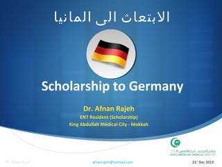 ‫البتعاث الى المانيا‬

Scholarship to Germany
Dr. Afnan Rajeh
ENT Resident (Scholarship)
King Abdullah Medical City - Makkah


Dr. Afnan Rajeh

afnanrajeh@hotmail.com

21st Dec 2013

 