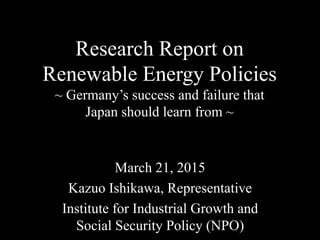Research Report on
Renewable Energy Policies
~ Germany’s success and failure that
Japan should learn from ~	
March 21, 2015	
Kazuo Ishikawa, Representative
Institute for Industrial Growth and
Social Security Policy (NPO)
 
