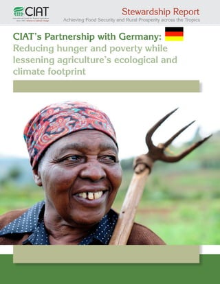 Stewardship Report

Achieving Food Security and Rural Prosperity across the Tropics

CIAT’s Partnership with Germany:
Reducing hunger and poverty while
lessening agriculture’s ecological and
climate footprint

1

 