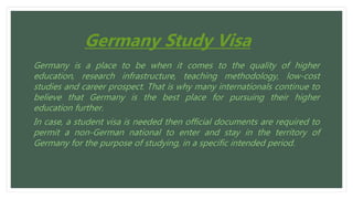 Germany Study Visa
Germany is a place to be when it comes to the quality of higher
education, research infrastructure, teaching methodology, low-cost
studies and career prospect. That is why many internationals continue to
believe that Germany is the best place for pursuing their higher
education further.
In case, a student visa is needed then official documents are required to
permit a non-German national to enter and stay in the territory of
Germany for the purpose of studying, in a specific intended period.
 