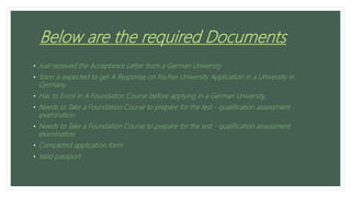 Below are the required Documents
• Just received the Acceptance Letter from a German University
• Soon is expected to get A Response on his/her University Application in a University in
Germany
• Has to Enrol in A Foundation Course before applying in a German University,
• Needs to Take a Foundation Course to prepare for the test - qualification assessment
examination
• Needs to Take a Foundation Course to prepare for the test - qualification assessment
examination
• Completed application form
• Valid passport
 