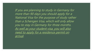If you are planning to study in Germany for
more than 90 days you should apply for a
National Visa for the purpose of study rather
than a Schengen Visa, which will only allow
you to stay in Germany for three months.
As well as your student visa, you will also
need to apply for a residence permit on
arrival.
 