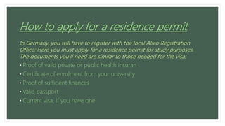 How to apply for a residence permit
In Germany, you will have to register with the local Alien Registration
Office; Here you must apply for a residence permit for study purposes.
The documents you’ll need are similar to those needed for the visa:
• Proof of valid private or public health insuran
• Certificate of enrolment from your university
• Proof of sufficient finances
• Valid passport
• Current visa, if you have one
 