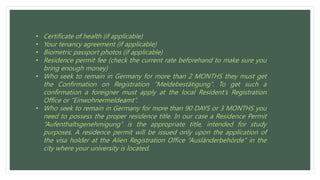 • Certificate of health (if applicable)
• Your tenancy agreement (if applicable)
• Biometric passport photos (if applicable)
• Residence permit fee (check the current rate beforehand to make sure you
bring enough money)
• Who seek to remain in Germany for more than 2 MONTHS they must get
the Confirmation on Registration “Meldebestätigung”. To get such a
confirmation a foreigner must apply at the local Resident’s Registration
Office or “Einwohnermeldeamt”.
• Who seek to remain in Germany for more than 90 DAYS or 3 MONTHS you
need to possess the proper residence title. In our case a Residence Permit
“Aufenthaltsgenehmigung” is the appropriate title, intended for study
purposes. A residence permit will be issued only upon the application of
the visa holder at the Alien Registration Office “Ausländerbehörde“ in the
city where your university is located.
 