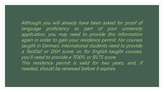 Although you will already have been asked for proof of
language proficiency as part of your university
application, you may need to provide this information
again in order to gain your residence permit. For courses
taught in German, international students need to provide
a TestDaf or DSH score, or, for English-taught courses,
you’ll need to provide a TOEFL or IELTS score.
This residence permit is valid for two years, and, if
needed, should be renewed before it expires.
 