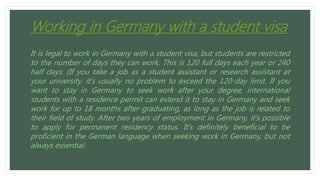 Working in Germany with a student visa
It is legal to work in Germany with a student visa, but students are restricted
to the number of days they can work. This is 120 full days each year or 240
half days. (If you take a job as a student assistant or research assistant at
your university, it’s usually no problem to exceed the 120-day limit. If you
want to stay in Germany to seek work after your degree, international
students with a residence permit can extend it to stay in Germany and seek
work for up to 18 months after graduating, as long as the job is related to
their field of study. After two years of employment in Germany, it’s possible
to apply for permanent residency status. It’s definitely beneficial to be
proficient in the German language when seeking work in Germany, but not
always essential.
 