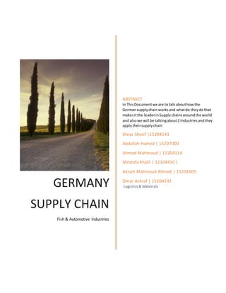 GERMANY
SUPPLY CHAIN
Fish & Automotive Industries
ABSTRACT
In ThisDocumentwe are totalk abouthowthe
Germansupplychainworksand whatdo theydo that
makesitthe leaderinSupplychainsaroundthe world
and alsowe will be talkingabout2 industriesandthey
applytheirsupplychain
Omar Sherif |15204143
Abdallah Hamed | 15207000
Ahmed Mahmoud | 15204114
Mostafa Khalil | 12104410 |
Akram Mahmoud Ahmed | 15204105
Omar Ashraf | 15204102
Logistics& Materials
 