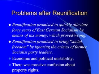 13
Problems after Reunification
 Reunification promised to quickly alleviate
forty years of East German Socialism by
means of tax money, which proved wrong.
 Reunification promised to bring "social
freedom" by ignoring the crimes of former
Socialist party leaders.
 Economic and political unstability.
 There was massive confusion about
property rights.
 