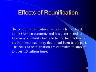 14
Effects of Reunification
The cost of reunification has been a heavy burden
to the German economy and has contributed to
Germany's inability today to be the locomotive of
the European economy that it had been in the past.
The costs of reunification are estimated to amount
to over 1.5 trillion Euro.
 