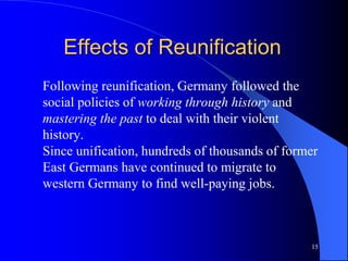 15
Effects of Reunification
Following reunification, Germany followed the
social policies of working through history and
mastering the past to deal with their violent
history.
Since unification, hundreds of thousands of former
East Germans have continued to migrate to
western Germany to find well-paying jobs.
 