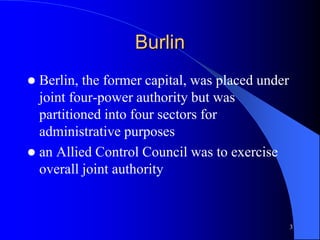 3
Burlin
 Berlin, the former capital, was placed under
joint four-power authority but was
partitioned into four sectors for
administrative purposes
 an Allied Control Council was to exercise
overall joint authority
 
