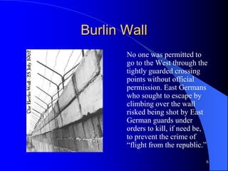 6
Burlin Wall
No one was permitted to
go to the West through the
tightly guarded crossing
points without official
permission. East Germans
who sought to escape by
climbing over the wall
risked being shot by East
German guards under
orders to kill, if need be,
to prevent the crime of
“flight from the republic.”
 