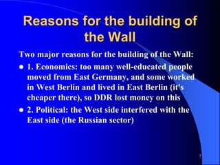7
Reasons for the building of
the Wall
Two major reasons for the building of the Wall:
 1. Economics: too many well-educated people
moved from East Germany, and some worked
in West Berlin and lived in East Berlin (it's
cheaper there), so DDR lost money on this
 2. Political: the West side interfered with the
East side (the Russian sector)
 