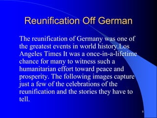 8
Reunification Off German
The reunification of Germany was one of
the greatest events in world history.Los
Angeles Times It was a once-in-a-lifetime
chance for many to witness such a
humanitarian effort toward peace and
prosperity. The following images capture
just a few of the celebrations of the
reunification and the stories they have to
tell.
 