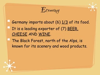 Economy
Germany imports about (6) 1/3 of its food.
It is a leading exporter of (7) BEER,
CHEESE AND WINE.
The Black Forest, north of the Alps, is
known for its scenery and wood products.
 