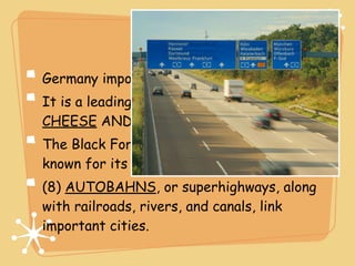Economy
Germany imports about (6) 1/3 of its food.
It is a leading exporter of (7) BEER,
CHEESE AND WINE.
The Black Forest, north of the Alps, is
known for its scenery and wood products.
(8) AUTOBAHNS, or superhighways, along
with railroads, rivers, and canals, link
important cities.
 