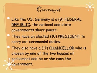 Government
Like the US, Germany is a (9) FEDERAL
REPUBLIC: the national and state
governments share power.
They have an elected (10) PRESIDENT to
carry out ceremonial duties.
They also have a (11) CHANCELLOR who is
chosen by one of the two houses of
parliament and he or she runs the
government.
 