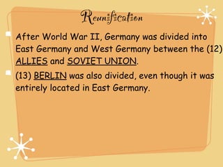 Reunification
After World War II, Germany was divided into
East Germany and West Germany between the (12)
ALLIES and SOVIET UNION.
(13) BERLIN was also divided, even though it was
entirely located in East Germany.
 