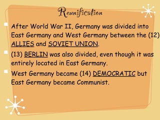 Reunification
After World War II, Germany was divided into
East Germany and West Germany between the (12)
ALLIES and SOVIET UNION.
(13) BERLIN was also divided, even though it was
entirely located in East Germany.
West Germany became (14) DEMOCRATIC but
East Germany became Communist.
 