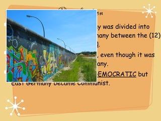 Reunification
After World War II, Germany was divided into
East Germany and West Germany between the (12)
ALLIES and SOVIET UNION.
(13) BERLIN was also divided, even though it was
entirely located in East Germany.
West Germany became (14) DEMOCRATIC but
East Germany became Communist.
 