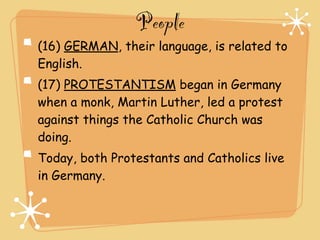 People
(16) GERMAN, their language, is related to
English.
(17) PROTESTANTISM began in Germany
when a monk, Martin Luther, led a protest
against things the Catholic Church was
doing.
Today, both Protestants and Catholics live
in Germany.
 