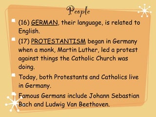 People
(16) GERMAN, their language, is related to
English.
(17) PROTESTANTISM began in Germany
when a monk, Martin Luther, led a protest
against things the Catholic Church was
doing.
Today, both Protestants and Catholics live
in Germany.
Famous Germans include Johann Sebastian
Bach and Ludwig Van Beethoven.
 
