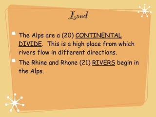 Land
The Alps are a (20) CONTINENTAL
DIVIDE. This is a high place from which
rivers flow in different directions.
The Rhine and Rhone (21) RIVERS begin in
the Alps.
 