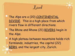 Land
The Alps are a (20) CONTINENTAL
DIVIDE. This is a high place from which
rivers flow in different directions.
The Rhine and Rhone (21) RIVERS begin in
the Alps.
A high plateau between mountains holds rich
farmlands, industries, the capital (22)
BERN, and the largest city, Zurich.
 