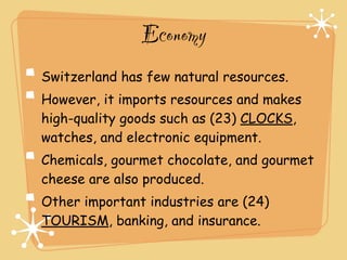 Economy
Switzerland has few natural resources.
However, it imports resources and makes
high-quality goods such as (23) CLOCKS,
watches, and electronic equipment.
Chemicals, gourmet chocolate, and gourmet
cheese are also produced.
Other important industries are (24)
TOURISM, banking, and insurance.
 