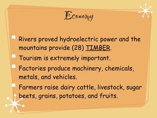 Economy
Rivers proved hydroelectric power and the
mountains provide (28) TIMBER.
Tourism is extremely important.
Factories produce machinery, chemicals,
metals, and vehicles.
Farmers raise dairy cattle, livestock, sugar
beets, grains, potatoes, and fruits.
 