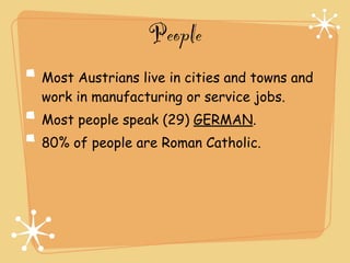 People
Most Austrians live in cities and towns and
work in manufacturing or service jobs.
Most people speak (29) GERMAN.
80% of people are Roman Catholic.
 