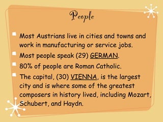 People
Most Austrians live in cities and towns and
work in manufacturing or service jobs.
Most people speak (29) GERMAN.
80% of people are Roman Catholic.
The capital, (30) VIENNA, is the largest
city and is where some of the greatest
composers in history lived, including Mozart,
Schubert, and Haydn.
 