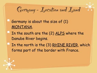 Germany - Location and Land
Germany is about the size of (1)
MONTANA.
In the south are the (2) ALPS where the
Danube River begins.
In the north is the (3) RHINE RIVER, which
forms part of the border with France.
 