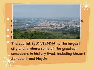 People
Most Austrians live in cities and towns and
work in manufacturing or service jobs.
Most people speak (29) GERMAN.
80% of people are Roman Catholic.
The capital, (30) VIENNA, is the largest
city and is where some of the greatest
composers in history lived, including Mozart,
Schubert, and Haydn.
 