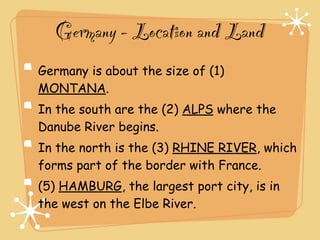 Germany - Location and Land
Germany is about the size of (1)
MONTANA.
In the south are the (2) ALPS where the
Danube River begins.
In the north is the (3) RHINE RIVER, which
forms part of the border with France.
(5) HAMBURG, the largest port city, is in
the west on the Elbe River.
 