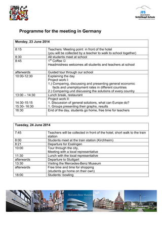 Programme for the meeting in Germany
Tuesday, 24 June 2014
7:45 Teachers will be collected in front of the hotel, short walk to the train
station
8:00 Students meet at the train station (Kirchheim)
8:21 Departure for Esslingen
10:00 Tour through the city,
Meeting with a local representative
11:30 Lunch with the local representative
afterwards Departure to Stuttgart
13:30 Visiting the Mercedes-Benz Museum
afterwards Free time and time for shopping
(students go home on their own)
18:00 Students: bowling
Monday, 23 June 2014
8:15 Teachers: Meeting point: in front of the hotel
(you will be collected by a teacher to walk to school together)
8:30 All students meet at school
8:45 1st
Coffee 
Headmistress welcomes all students and teachers at school
afterwards Guided tour through our school
10:00-12:30 Explaining the day
Project work I:
1.) Comparing, discussing and presenting general economic
facts and unemployment rates in different countries
2.) Comparing und discussing the solutions of every country
13:00 – 14:30 Lunch break, restaurant
14:30-15:15
15:30- 16:30
Project work II:
1. Discussion of general solutions, what can Europe do?
1. Groups presenting their graphs, results
16:30 End of the day, students go home, free time for teachers
 