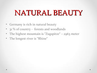 NATURAL BEAUTY
•   Germany is rich in natural beauty
•   31 % of country - forests and woodlands
•   The highest mountain is “Zugspitze“ – 2963 meter
•   The longest river is “Rhine“
 