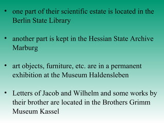 • one part of their scientific estate is located in the
Berlin State Library
• another part is kept in the Hessian State Archive
Marburg
• art objects, furniture, etc. are in a permanent
exhibition at the Museum Haldensleben
• Letters of Jacob and Wilhelm and some works by
their brother are located in the Brothers Grimm
Museum Kassel
 