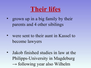 Their lifes
• grown up in a big family by their
parents and 4 other sibilings
• were sent to their aunt in Kassel to
become lawyers
• Jakob finished studies in law at the
Philipps-University in Magdeburg
→ following year also Wilhelm
 