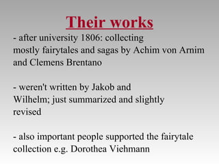 Their works
- after university 1806: collecting
mostly fairytales and sagas by Achim von Arnim
and Clemens Brentano
- weren't written by Jakob and
Wilhelm; just summarized and slightly
revised
- also important people supported the fairytale
collection e.g. Dorothea Viehmann
 