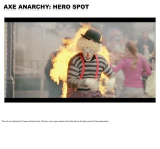 AXE ANARCHY: HERO SPOT




This ad was released in Cinema and television. We have a new epic narrative here that shows the sheer extent of this proposition.
 