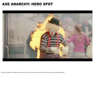 AXE ANARCHY: HERO SPOT




This ad was released in Cinema and television. We have a new epic narrative here that shows the...