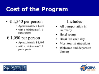 €  1,340 per person  Approximately $ 1,727 with a minimum of 10 participants  €  1,090 per person  Approximately $ 1,405 with a minimum of 15 participants Includes All transportation in Germany Hotel rooms Breakfast each day Most tourist attractions Welcome and departure dinners Cost of the Program 